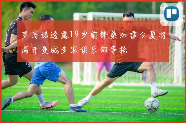 罗马诺透露19岁前锋桑加雷今夏将离开曼城多家俱乐部争抢