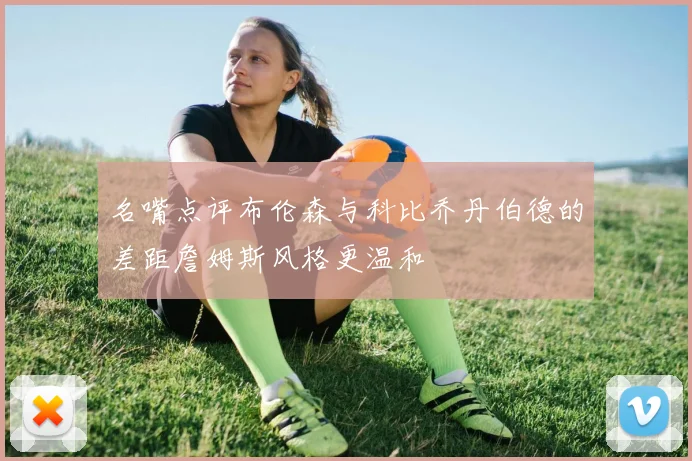 名嘴点评布伦森与科比乔丹伯德的差距詹姆斯风格更温和
