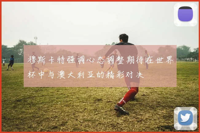 穆斯卡特强调心态调整期待在世界杯中与澳大利亚的精彩对决