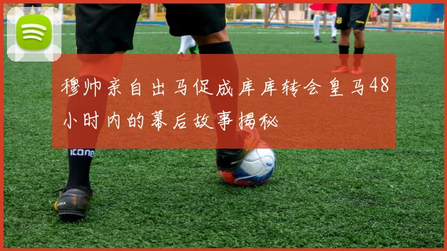 穆帅亲自出马促成库库转会皇马48小时内的幕后故事揭秘