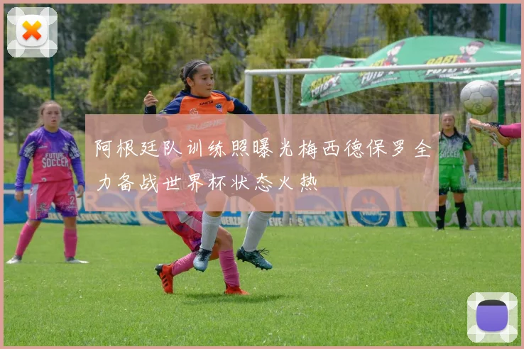 阿根廷队训练照曝光梅西德保罗全力备战世界杯状态火热