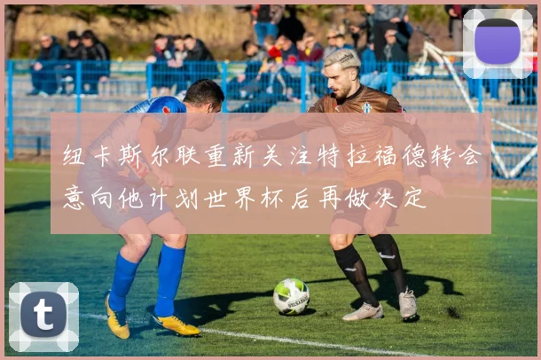 纽卡斯尔联重新关注特拉福德转会意向他计划世界杯后再做决定