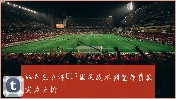 韩乔生点评U17国足战术调整与首发实力分析