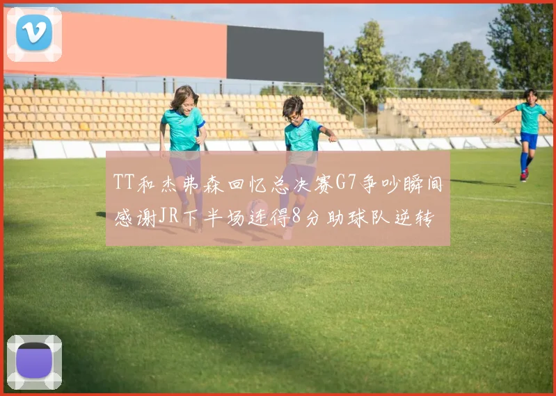TT和杰弗森回忆总决赛G7争吵瞬间感谢JR下半场连得8分助球队逆转
