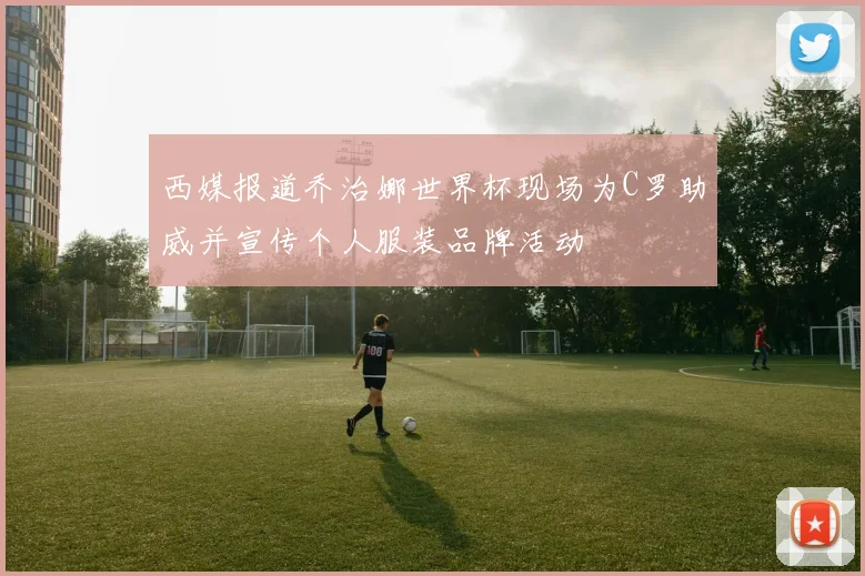 西媒报道乔治娜世界杯现场为C罗助威并宣传个人服装品牌活动