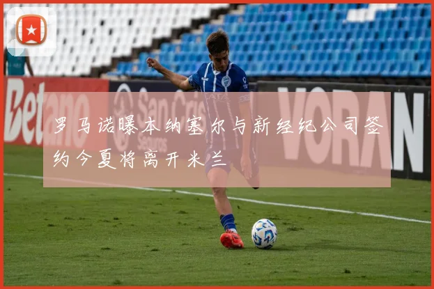 罗马诺曝本纳塞尔与新经纪公司签约今夏将离开米兰