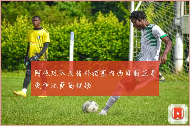 阿根廷队或将补招塞内西目前正享受伊比萨岛假期
